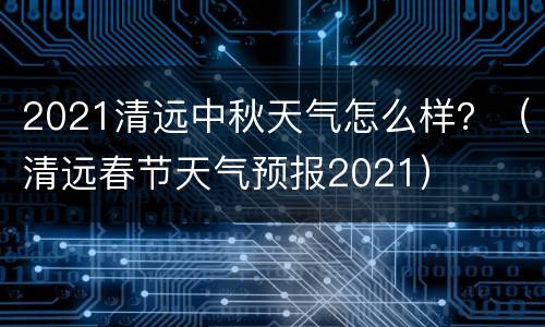2021清远中秋天气怎么样？（清远春节天气预报2021）