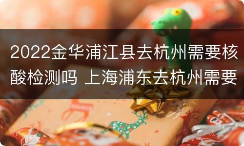 2022金华浦江县去杭州需要核酸检测吗 上海浦东去杭州需要核酸检测吗