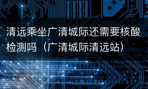 清远乘坐广清城际还需要核酸检测吗（广清城际清远站）