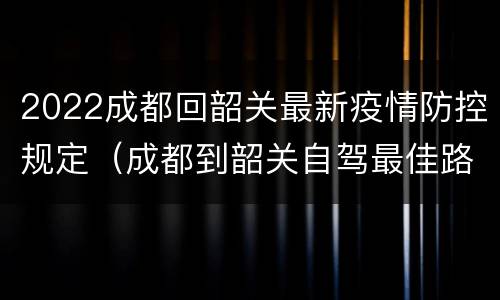 2022成都回韶关最新疫情防控规定（成都到韶关自驾最佳路线）