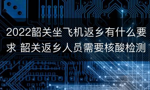 2022韶关坐飞机返乡有什么要求 韶关返乡人员需要核酸检测吗