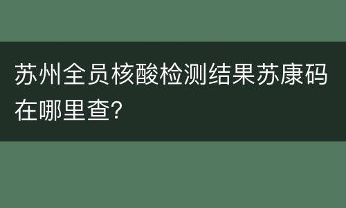 苏州全员核酸检测结果苏康码在哪里查？