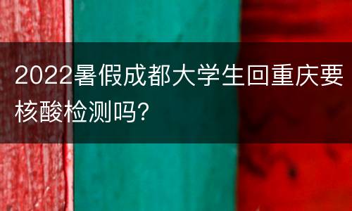 2022暑假成都大学生回重庆要核酸检测吗？