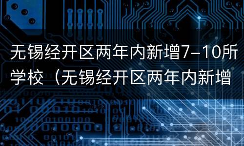 无锡经开区两年内新增7-10所学校（无锡经开区两年内新增7-10所学校名单）