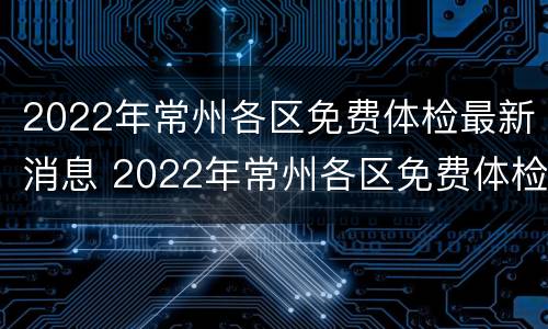 2022年常州各区免费体检最新消息 2022年常州各区免费体检最新消息表