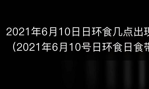 2021年6月10日日环食几点出现（2021年6月10号日环食日食带）