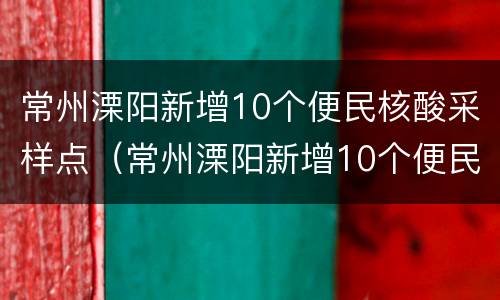 常州溧阳新增10个便民核酸采样点（常州溧阳新增10个便民核酸采样点电话）