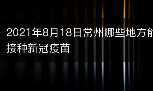 2021年8月18日常州哪些地方能接种新冠疫苗