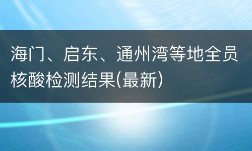 海门、启东、通州湾等地全员核酸检测结果(最新)