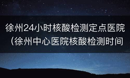 徐州24小时核酸检测定点医院（徐州中心医院核酸检测时间）