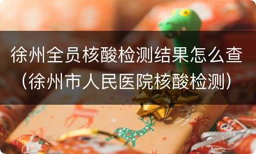 徐州全员核酸检测结果怎么查（徐州市人民医院核酸检测）