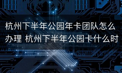 杭州下半年公园年卡团队怎么办理 杭州下半年公园卡什么时候可以办