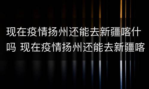 现在疫情扬州还能去新疆喀什吗 现在疫情扬州还能去新疆喀什吗