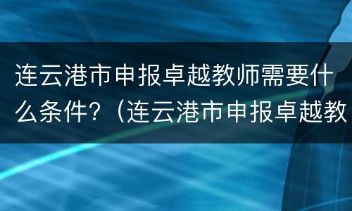 连云港市申报卓越教师需要什么条件?（连云港市申报卓越教师需要什么条件才能申请）