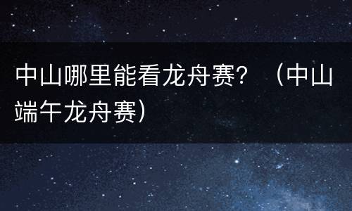 中山哪里能看龙舟赛？（中山端午龙舟赛）