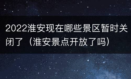 2022淮安现在哪些景区暂时关闭了（淮安景点开放了吗）