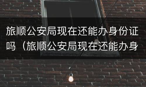 旅顺公安局现在还能办身份证吗（旅顺公安局现在还能办身份证吗）