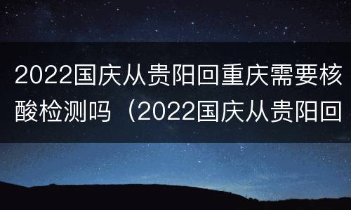 2022国庆从贵阳回重庆需要核酸检测吗（2022国庆从贵阳回重庆需要核酸检测吗）