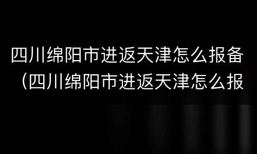 四川绵阳市进返天津怎么报备（四川绵阳市进返天津怎么报备的）