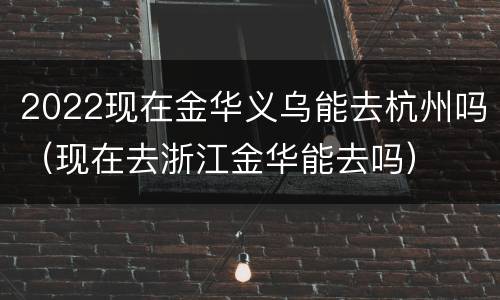 2022现在金华义乌能去杭州吗（现在去浙江金华能去吗）