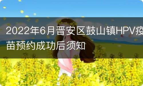 2022年6月晋安区鼓山镇HPV疫苗预约成功后须知