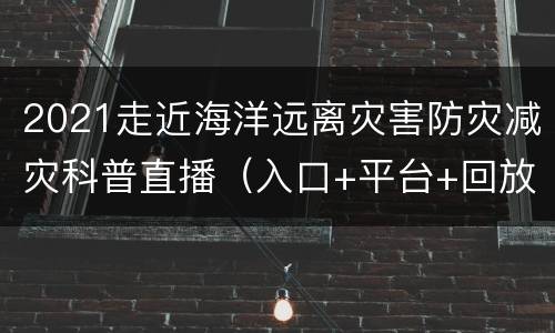 2021走近海洋远离灾害防灾减灾科普直播（入口+平台+回放）