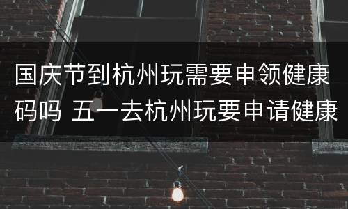 国庆节到杭州玩需要申领健康码吗 五一去杭州玩要申请健康码吗