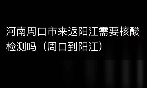 河南周口市来返阳江需要核酸检测吗（周口到阳江）