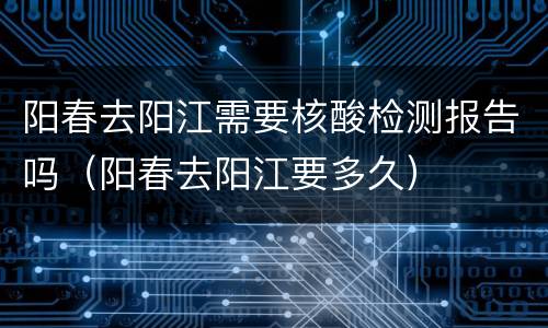 阳春去阳江需要核酸检测报告吗（阳春去阳江要多久）