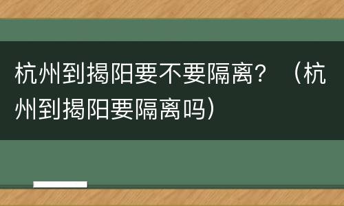杭州到揭阳要不要隔离？（杭州到揭阳要隔离吗）