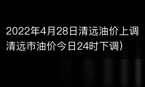 2022年4月28日清远油价上调（清远市油价今日24时下调）