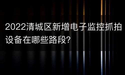 2022清城区新增电子监控抓拍设备在哪些路段？