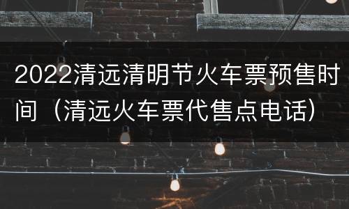 2022清远清明节火车票预售时间（清远火车票代售点电话）