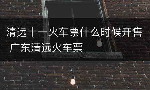 清远十一火车票什么时候开售 广东清远火车票