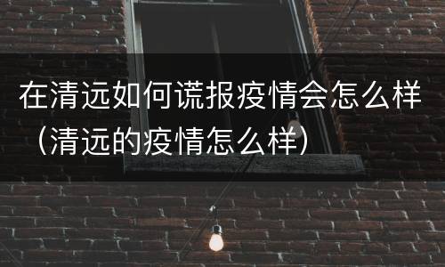 在清远如何谎报疫情会怎么样（清远的疫情怎么样）