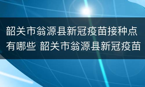 韶关市翁源县新冠疫苗接种点有哪些 韶关市翁源县新冠疫苗接种点有哪些地址