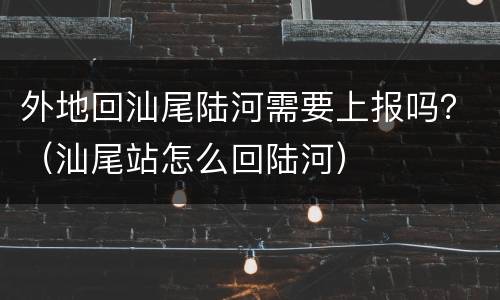 外地回汕尾陆河需要上报吗？（汕尾站怎么回陆河）