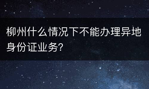 柳州什么情况下不能办理异地身份证业务？