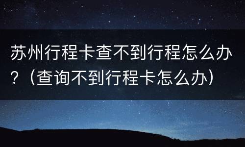 苏州行程卡查不到行程怎么办?（查询不到行程卡怎么办）
