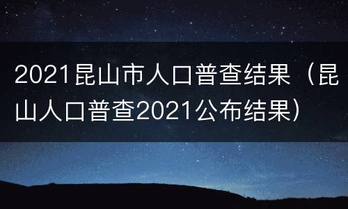 2021昆山市人口普查结果（昆山人口普查2021公布结果）