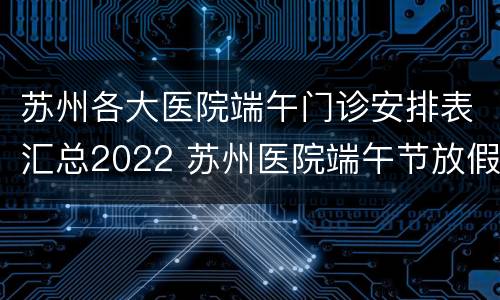 苏州各大医院端午门诊安排表汇总2022 苏州医院端午节放假通知