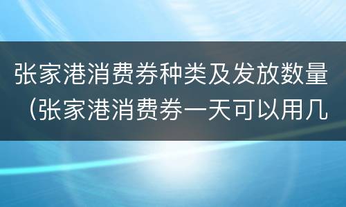 张家港消费券种类及发放数量（张家港消费券一天可以用几次）