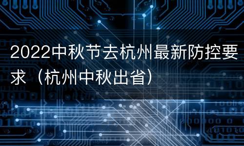 2022中秋节去杭州最新防控要求（杭州中秋出省）