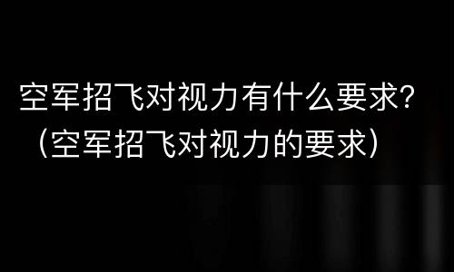 空军招飞对视力有什么要求？（空军招飞对视力的要求）