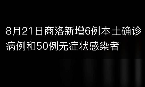 8月21日商洛新增6例本土确诊病例和50例无症状感染者