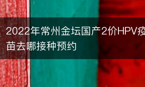 2022年常州金坛国产2价HPV疫苗去哪接种预约