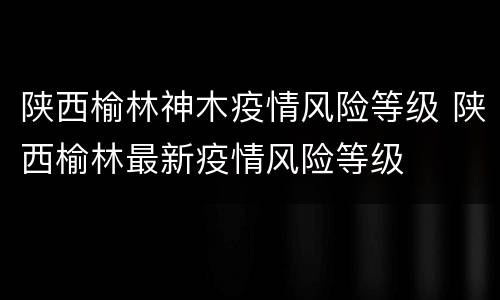 陕西榆林神木疫情风险等级 陕西榆林最新疫情风险等级