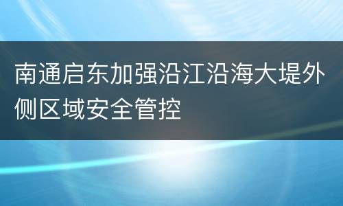 南通启东加强沿江沿海大堤外侧区域安全管控