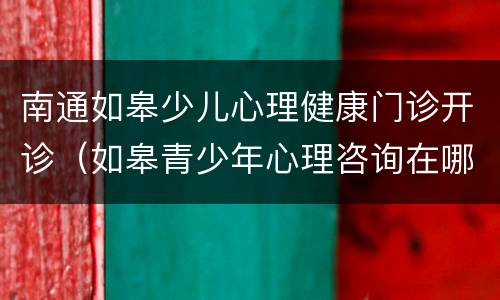 南通如皋少儿心理健康门诊开诊（如皋青少年心理咨询在哪里）