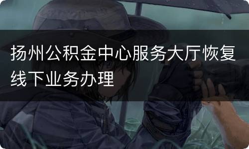 扬州公积金中心服务大厅恢复线下业务办理